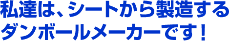 私達は、シートから製造するダンボールメーカーです！